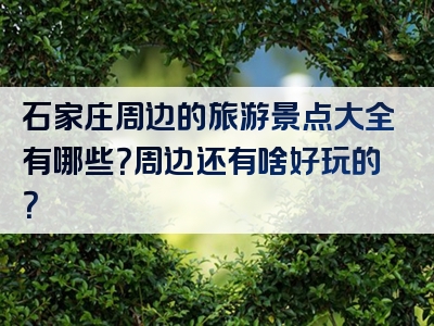 石家庄周边的旅游景点大全有哪些？周边还有啥好玩的？