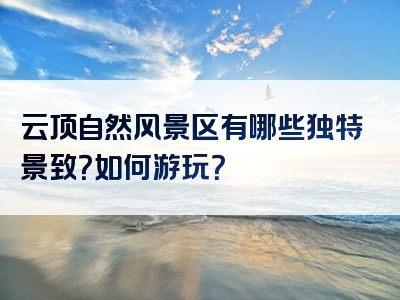 云顶自然风景区有哪些独特景致？如何游玩？