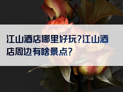 江山酒店哪里好玩？江山酒店周边有啥景点？