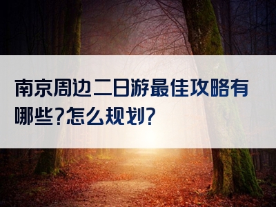 南京周边二日游最佳攻略有哪些？怎么规划？