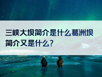 三峡大坝简介是什么葛洲坝简介又是什么？