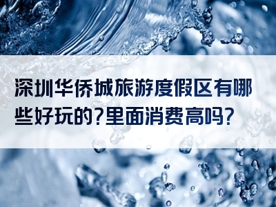 深圳华侨城旅游度假区有哪些好玩的？里面消费高吗？