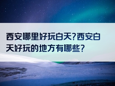 西安哪里好玩白天？西安白天好玩的地方有哪些？