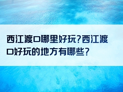 西江渡口哪里好玩？西江渡口好玩的地方有哪些？