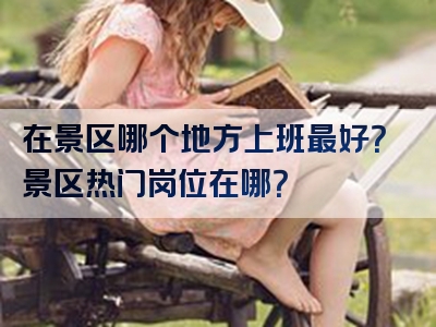在景区哪个地方上班最好？景区热门岗位在哪？