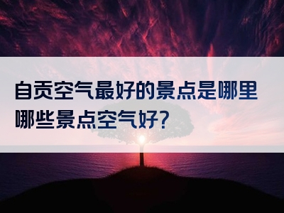 自贡空气最好的景点是哪里哪些景点空气好？