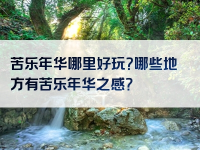 苦乐年华哪里好玩？哪些地方有苦乐年华之感？