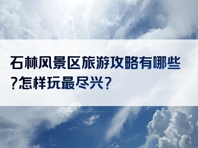 石林风景区旅游攻略有哪些？怎样玩最尽兴？