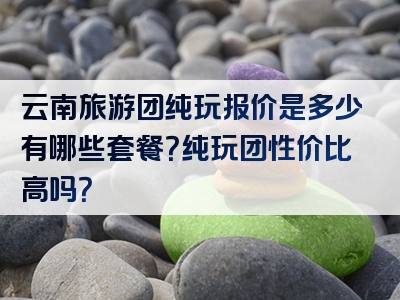 云南旅游团纯玩报价是多少有哪些套餐？纯玩团性价比高吗？