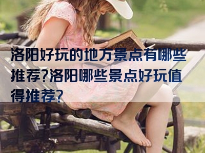 洛阳好玩的地方景点有哪些推荐？洛阳哪些景点好玩值得推荐？