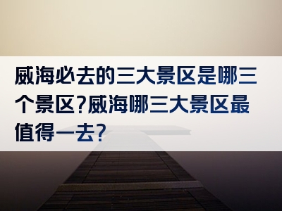 威海必去的三大景区是哪三个景区？威海哪三大景区最值得一去？
