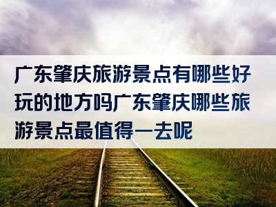 广东肇庆旅游景点有哪些好玩的地方吗广东肇庆哪些旅游景点最值得一去呢