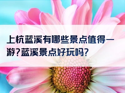 上杭蓝溪有哪些景点值得一游？蓝溪景点好玩吗？