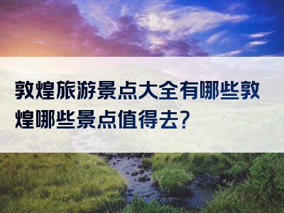 敦煌旅游景点大全有哪些敦煌哪些景点值得去？
