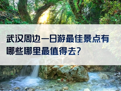 武汉周边一日游最佳景点有哪些哪里最值得去？