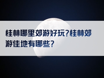 桂林哪里郊游好玩？桂林郊游佳地有哪些？