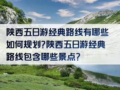 陕西五日游经典路线有哪些如何规划？陕西五日游经典路线包含哪些景点？