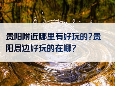 贵阳附近哪里有好玩的？贵阳周边好玩的在哪？