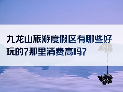 九龙山旅游度假区有哪些好玩的？那里消费高吗？