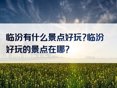 临汾有什么景点好玩？临汾好玩的景点在哪？