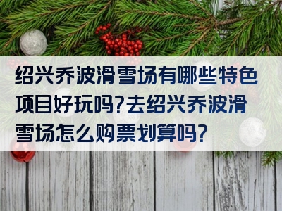 绍兴乔波滑雪场有哪些特色项目好玩吗？去绍兴乔波滑雪场怎么购票划算吗？