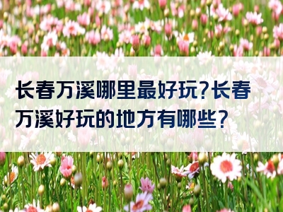 长春万溪哪里最好玩？长春万溪好玩的地方有哪些？