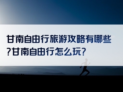 甘南自由行旅游攻略有哪些？甘南自由行怎么玩？