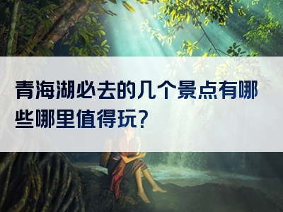 青海湖必去的几个景点有哪些哪里值得玩？