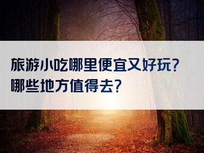 旅游小吃哪里便宜又好玩？哪些地方值得去？