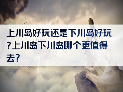 上川岛好玩还是下川岛好玩？上川岛下川岛哪个更值得去？