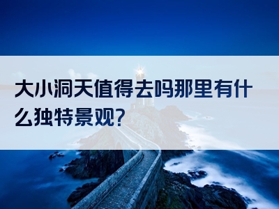 大小洞天值得去吗那里有什么独特景观？