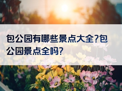 包公园有哪些景点大全？包公园景点全吗？