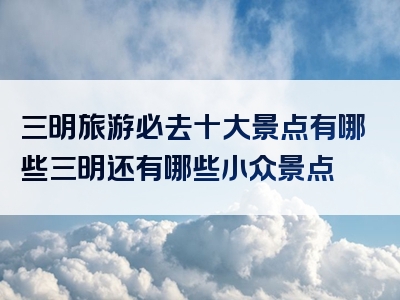 三明旅游必去十大景点有哪些三明还有哪些小众景点