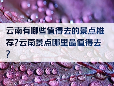 云南有哪些值得去的景点推荐？云南景点哪里最值得去？