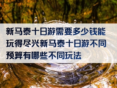 新马泰十日游需要多少钱能玩得尽兴新马泰十日游不同预算有哪些不同玩法