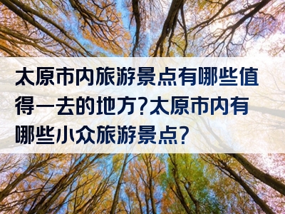 太原市内旅游景点有哪些值得一去的地方？太原市内有哪些小众旅游景点？