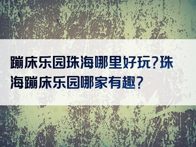 蹦床乐园珠海哪里好玩？珠海蹦床乐园哪家有趣？