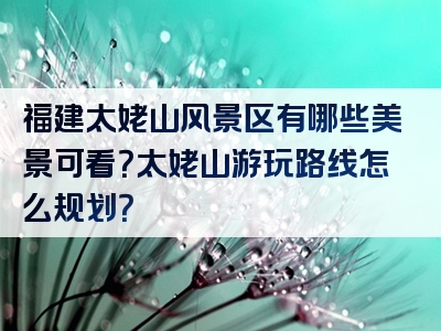 福建太姥山风景区有哪些美景可看？太姥山游玩路线怎么规划？