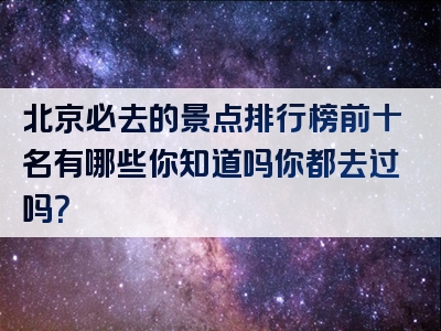 北京必去的景点排行榜前十名有哪些你知道吗你都去过吗？