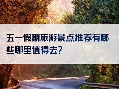 五一假期旅游景点推荐有哪些哪里值得去？