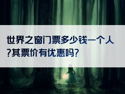 世界之窗门票多少钱一个人？其票价有优惠吗？