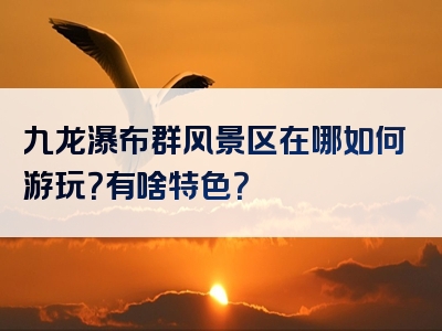 九龙瀑布群风景区在哪如何游玩？有啥特色？