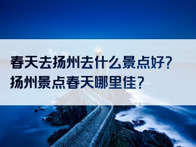 春天去扬州去什么景点好？扬州景点春天哪里佳？