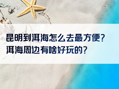 昆明到洱海怎么去最方便？洱海周边有啥好玩的？