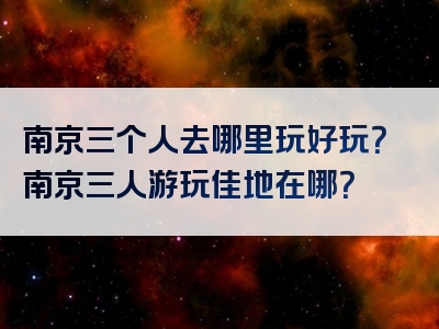 南京三个人去哪里玩好玩？南京三人游玩佳地在哪？
