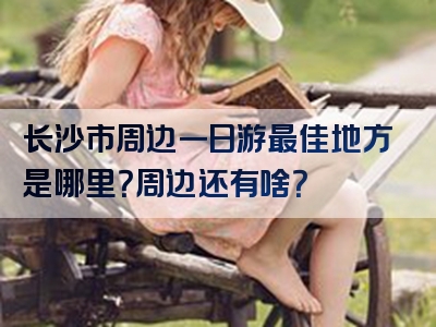 长沙市周边一日游最佳地方是哪里？周边还有啥？