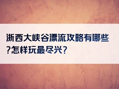 浙西大峡谷漂流攻略有哪些？怎样玩最尽兴？