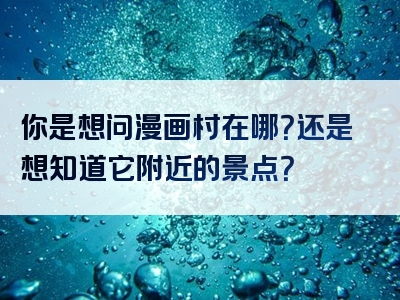 你是想问漫画村在哪？还是想知道它附近的景点？