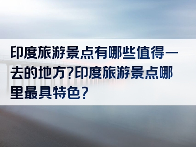 印度旅游景点有哪些值得一去的地方？印度旅游景点哪里最具特色？