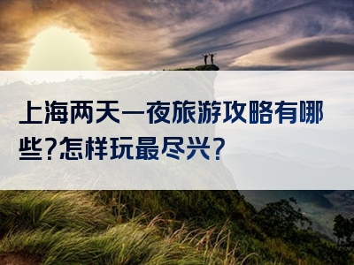 上海两天一夜旅游攻略有哪些？怎样玩最尽兴？